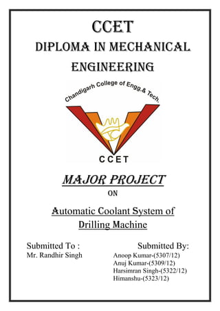 CCET
DIPLOMA IN MECHANICAL
ENGINEERING
Major project
on
Automatic Coolant System of
Drilling Machine
Submitted To : Submitted By:
Mr. Randhir Singh Anoop Kumar-(5307/12)
Anuj Kumar-(5309/12)
Harsimran Singh-(5322/12)
Himanshu-(5323/12)
 