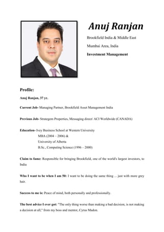 Anuj Ranjan
Brookfield India & Middle East
Mumbai Area, India
Investment Management
Profile:
Anuj Ranjan, 37 yr.
Current Job- Managing Partner, Brookfield Asset Management India
Previous Job- Strategem Properties, Messaging direct/ ACI Worldwide (CANADA)
Education- Ivey Business School at Western University
MBA (2004 – 2006) &
University of Alberta
B.Sc., Computing Science (1996 – 2000)
Claim to fame: Responsible for bringing Brookfield, one of the world's largest investors, to
India
Who I want to be when I am 50: I want to be doing the same thing ... just with more grey
hair.
Success to me is: Peace of mind, both personally and professionally.
The best advice I ever got: "The only thing worse than making a bad decision, is not making
a decision at all," from my boss and mentor, Cyrus Madon.
 