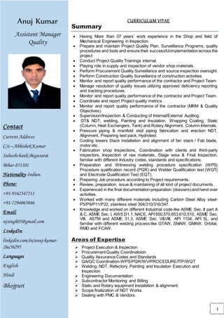 1
Areas of Expertise
Anuj Kumar
Assistent Manager
Quality
Contact
Current Address:
C/o –AbhishekKumar
Subashchauk-Begusarai
Bihar-851101
Nationality-Indian.
Phone:
+91-9162347511
+91-7294065046
Email:
njsingh05@gmail.com
LinkedIn:
linkedin.com/in/anuj-kumar-
26a56295
Languages
English
Hindi
Bhojpuri
Summary
 Having More than 07 years’ work experience in the Shop and field of
Mechanical Engineering in Inspection.
 Prepare and maintain Project Quality Plan, Surveillance Programs, quality
procedures and tools and ensure their successfulimplementationacross the
project
 Conduct Project Quality Trainings internal.
 Playing role in supply and inspection of vendor shop materials.
 Perform Procurement Quality Surveillance and source inspection oversight.
 Perform Construction Quality Surveillance of construction activities.
 Monitor and report quality performance of the contractor and Project Team.
 Manage resolution of quality issues utilizing approved deficiency reporting
and tracking procedures.
 Monitor and report quality performance of the contractor and Project Team.
 Coordinate and report Project quality metrics.
 Monitor and report quality performance of the contractor (MRM & Quality
Objectives).
 Supervision/Inspection & Conducting of Internal/External Auditing.
 DT& NDT, welding, Painting and Insulation, Wrapping Coating, Static
(Column, Heat Exchangers, Tank) and Rotary Alignment, Column Internals.
 Pressure piping & manifold skid piping fabrication and erection NDT,
Alignment, Preparing test pack, Hydrotest.
 Cooling towers Stack installation and alignment of fan stack / Fab blade,
motor etc.
 Fabrication shop Inspections, Coordination with clients and third-party
inspectors, Inspection of raw materials, Stage wise & Final Inspection,
familiar with different Industry codes, standards and specifications.
 Preparation and Witnessing welding procedure specification (WPS)
Procedure qualification record (PQR) and Welder Qualification test (WQT)
and Electrode Qualification Test (EQT).
 Preparing Job procedure according to Project requirements.
 Review, preparation, issue & maintaining of all kind of project documents.
 Experienced in the final documentation preparation (dossiers)and hand over
activities.
 Worked with many different materials including Carbon Steel Alloy steel-
P5/P9/P11/P22, stainless steel 304/310/316/347.
 Knowledge and worked on different Industrial code like ASME Sec. II part A
& C, ASME Sec. I, AWS D1.1, NACE, API 650,570,653,610,510, ASME Sec.
VIII, ASTM and ASME 31.3, ASME Sec. V&VIII, API 1104, API 5L, and
familiar with different welding process like GTAW, SMAW, GMAW, Orbital,
RMD and FCAW.
Areas of Expertise
 Project Execution & Inspection
 Procurement Quality Coordinatoion
 Quality Assurance Codes and Standards
 QA/QC Coordination-WPS/PQR/WV/PROCEDURE/ITP/WQT
 Welding, NDT, Refectory, Painting and Insulation Execution and
Inspection
 Engineering Documentation
 Subcontractor Monitoring and Billing
 Static and Rotary equipment Installation & alignment.
 Scope finalization of NDT Works.
 Dealing with PMC & Vendors.
CURRICULUM VITAE
 