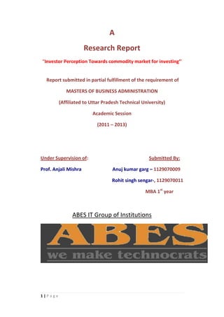 A
                      Research Report
“Investor Perception Towards commodity market for investing’’


  Report submitted in partial fulfillment of the requirement of

            MASTERS OF BUSINESS ADMINISTRATION

         (Affiliated to Uttar Pradesh Technical University)

                        Academic Session

                           (2011 – 2013)




Under Supervision of:                              Submitted By:

Prof. Anjali Mishra               Anuj kumar garg – 1129070009

                                  Rohit singh sengar-, 1129070011

                                                 MBA 1st year



               ABES IT Group of Institutions




1|Page
 