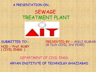 SEWAGE
TREATMENT PLANT
A PRESENTATION ON...
SUBMITTED TO:-
HOD :- Prof. RUBY
( CIVIL ENGG. )
PRESENTED BY :- ANUJ KUMAR
(B.Tech CIVIL 3rd YEAR)
DEPARTMENT OF CIVIL ENGG.
ARYAN INSTITUTE OF TECHNOLGY GHAZIABAD
 