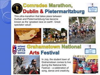 Hallmark
                                                          Event


This ultra-marathon that takes place between
Durban and Pietermaritzburg has become
known as the ‘greatest race on earth’. Great
spectator value!




                                                        Local
                                                        Event



                         In July, the student town of
                         Grahamstown comes to live
                         during the National Arts
                         Festival – a celebration of
                         song, dance and creativity.
 