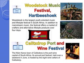Major
    Event




Woodstock is the largest youth-oriented music
and lifestyle festival in South Africa. In addition to
mainstream music, the festival offers a market of
crafters and alternative lifestyle products over
four days.




     Local
     Event


The Klein Karoo town of Calitzdorp is the port-wine
capital of South Africa. Its annual port festival, held over a
weekend in June, is hosted by the eight wine cellars of
Calitzdorp.
 