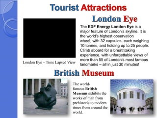 The EDF Energy London Eye is a
                                major feature of London's skyline. It is
                                the world's highest observation
                                wheel, with 32 capsules, each weighing
                                10 tonnes, and holding up to 25 people.
                                Climb aboard for a breathtaking
                                experience, with unforgettable views of
                                more than 55 of London's most famous
London Eye – Time Lapsed View
                                landmarks – all in just 30 minutes!



                           The world-
                           famous British
                           Museum exhibits the
                           works of man from
                           prehistoric to modern
                           times from around the
                           world.
 