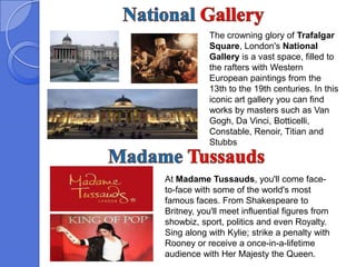 The crowning glory of Trafalgar
            Square, London's National
            Gallery is a vast space, filled to
            the rafters with Western
            European paintings from the
            13th to the 19th centuries. In this
            iconic art gallery you can find
            works by masters such as Van
            Gogh, Da Vinci, Botticelli,
            Constable, Renoir, Titian and
            Stubbs



At Madame Tussauds, you'll come face-
to-face with some of the world's most
famous faces. From Shakespeare to
Britney, you'll meet influential figures from
showbiz, sport, politics and even Royalty.
Sing along with Kylie; strike a penalty with
Rooney or receive a once-in-a-lifetime
audience with Her Majesty the Queen.
 