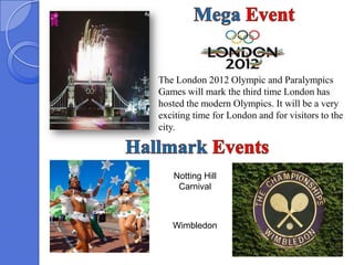 The London 2012 Olympic and Paralympics
Games will mark the third time London has
hosted the modern Olympics. It will be a very
exciting time for London and for visitors to the
city.



   Notting Hill
    Carnival



   Wimbledon
 
