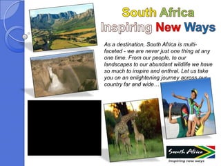 As a destination, South Africa is multi-
faceted - we are never just one thing at any
one time. From our people, to our
landscapes to our abundant wildlife we have
so much to inspire and enthral. Let us take
you on an enlightening journey across our
country far and wide…
 