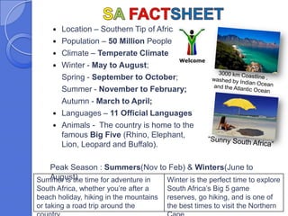    Location – Southern Tip of Africa
        Population – 50 Million People
        Climate – Temperate Climate
        Winter - May to August;
         Spring - September to October;
         Summer - November to February;
         Autumn - March to April;
        Languages – 11 Official Languages
        Animals - The country is home to the
         famous Big Five (Rhino, Elephant,
         Lion, Leopard and Buffalo).

   Peak Season : Summers(Nov to Feb) & Winters(June to
   August)
Summer is the time for adventure in Winter is the perfect time to explore
South Africa, whether you’re after a     South Africa’s Big 5 game
beach holiday, hiking in the mountains   reserves, go hiking, and is one of
or taking a road trip around the         the best times to visit the Northern
 