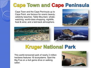 Cape Town and the Cape Peninsula up to
Cape Point, are famous for scenic beauty;
celebrity beaches; Table Mountain; whale-
watching; world-class shopping, nightlife,
food & wine; and a laid-back atmosphere.




This world-renowned park of nearly 2 million
hectares features 16 ecosystems. Spot the
Big Five on a 4x4 game drive or walking
safari.
 