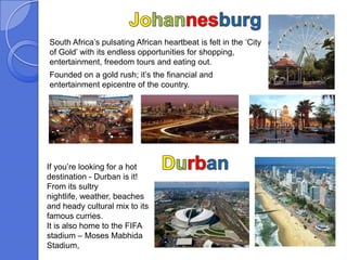South Africa’s pulsating African heartbeat is felt in the ‘City
of Gold’ with its endless opportunities for shopping,
entertainment, freedom tours and eating out.
Founded on a gold rush; it’s the financial and
entertainment epicentre of the country.




If you’re looking for a hot
destination - Durban is it!
From its sultry
nightlife, weather, beaches
and heady cultural mix to its
famous curries.
It is also home to the FIFA
stadium – Moses Mabhida
Stadium,
 