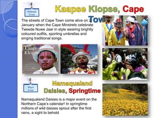 Hallmark
    Event

The streets of Cape Town come alive on 2
January when the Cape Minstrels celebrate
Tweede Nuwe Jaar in style wearing brightly
coloured outfits, sporting umbrellas and
singing traditional songs.




   Major
   Event


Namaqualand Daisies is a major event on the
Northern Cape’s calendar! In springtime
millions of wild daisies sprout after the first
rains, a sight to behold
 
