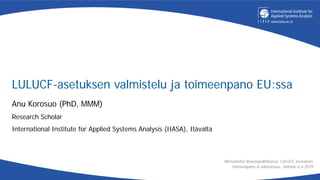 LULUCF-asetuksen valmistelu ja toimeenpano EU:ssa
Anu Korosuo (PhD, MMM)
Research Scholar
International Institute for Applied Systems Analysis (IIASA), Itävalta
Metsänielut ilmastopolitiikassa: LULUCF asetuksen
toimeenpano & tulevaisuus, Helsinki 6.6.2019
 