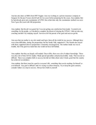 Anu has also done an MBA from IMT Nagpur. Anu was working in a private insurance company in
Gurgaon for the past 9 years,but left job for two years before preparing for the exam. Anu explains that
he had already given pre-examination of UPSC,but at that time only the examination method was seen.
Now I gave the exam with full preparation.
Anu explains that the job was good, but I was not getting any satisfaction from inside. I wanted to do
something for the people, so I decided to complete the dream of clearing the UPSAC. I did not take any
coaching and did it by studying myself. Just never left the pursuit of his goal and success got hit.
Anu says that my mother is my role model and I give them all the credit for my success. Although there
were some difficulties during the preparation, but the family fully supported it. The friends also stayed
with them, supported them in preparation. Constantly encouraged me. The mother inside me was in
trouble, but if the goal was made then she would not have left behind.
Anu explains that they are largely self-studied. Due to BSc, there was a lot of subject knowledge. There
was also a lot of time left for studies. Made special specialties and practiced online study. That was not so
difficult. There was complete faith in success,but did not think about rank. It looks good that the country
has achieved second place.
Anu explains that there must be a goal in everyone's life, something that can do anything for himself or
even himself. Any goal is difficult until it is trying to achieve honesty. Try to keep the goal constant,
consider failure as a step to success. Always have faith in yourself.
 
