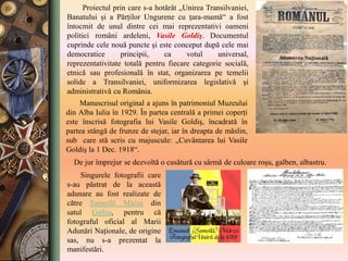 Singurele fotografii care
s-au păstrat de la această
adunare au fost realizate de
către Samoilă Mârza din
satul Galtiu, pentru că
fotograful oficial al Marii
Adunări Naţionale, de origine
sas, nu s-a prezentat la
manifestări.
Manuscrisul original a ajuns în patrimoniul Muzeului
din Alba Iulia în 1929. În partea centrală a primei coperţi
este înscrisă fotografia lui Vasile Goldiş, încadrată în
partea stângă de frunze de stejar, iar în dreapta de măslin,
sub care stă scris cu majuscule: „Cuvântarea lui Vasile
Goldiş la 1 Dec. 1918“.
Proiectul prin care s-a hotărât „Unirea Transilvaniei,
Banatului şi a Părţilor Ungurene cu ţara-mamă“ a fost
întocmit de unul dintre cei mai reprezentativi oameni
politici români ardeleni, Vasile Goldiş. Documentul
cuprinde cele nouă puncte şi este conceput după cele mai
democratice principii, ca votul universal,
reprezentativitate totală pentru fiecare categorie socială,
etnică sau profesională în stat, organizarea pe temelii
solide a Transilvaniei, uniformizarea legislativă şi
administrativă cu România.
De jur împrejur se dezvoltă o cusătură cu sârmă de culoare roşu, galben, albastru.
 