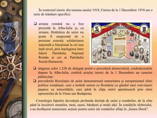  armata română nu a fost
prezentă la Alba-Iulia şi, ca
urmare, Hotărârea de unire nu
poate fi suspectată de o
presiune externă; solidaritatea
naţională a funcţionat la cel mai
înalt nivel, prin înţelegerea între
liderii Partidului Naţional
Român şi cei ai Partidului
Social-Democrat;
Cronologia faptelor dovedeşte profunda dorinţă de unire a românilor, de la elite
până la locuitorii munţilor, moţi, oşeni, bănăţeni şi mulţi alţii. În condiţiile războiului,
s-au desfăşurat numeroase acţiuni pentru unire ale românilor aflaţi în „lumea liberă”.
 alegerea celor 1.228 de delegaţi printr-o procedură democratică, credenţionalele
depuse la Alba-Iulia, conferă actului istoric de la 1 Decembrie un caracter
plebiscitar;
 prevederile Rezoluţiei de unire demonstrează maturitatea şi europenismul elitei
politice româneşti, care a hotărât unirea cu România cu gândul unei convieţuiri
paşnice cu minorităţile, care până în clipa unirii aparţinuseră prin etnie
opresorului de la Viena sau Budapesta.
În contextul istoric din toamna anului 1918, Unirea de la 1 Decembrie 1918 are o
serie de trăsături specifice:
 