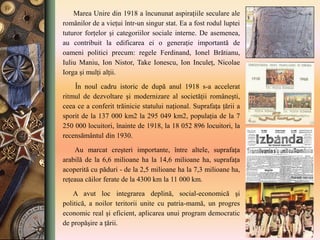 Marea Unire din 1918 a încununat aspiraţiile seculare ale
românilor de a vieţui într-un singur stat. Ea a fost rodul luptei
tuturor forţelor şi categoriilor sociale interne. De asemenea,
au contribuit la edificarea ei o generaţie importantă de
oameni politici precum: regele Ferdinand, Ionel Brătianu,
Iuliu Maniu, Ion Nistor, Take Ionescu, Ion Inculeţ, Nicolae
Iorga şi mulţi alţii.
În noul cadru istoric de după anul 1918 s-a accelerat
ritmul de dezvoltare şi modernizare al societăţii româneşti,
ceea ce a conferit trăinicie statului naţional. Suprafaţa ţării a
sporit de la 137 000 km2 la 295 049 km2, populaţia de la 7
250 000 locuitori, înainte de 1918, la 18 052 896 locuitori, la
recensământul din 1930.
Au marcat creşteri importante, între altele, suprafaţa
arabilă de la 6,6 milioane ha la 14,6 milioane ha, suprafaţa
acoperită cu păduri - de la 2,5 milioane ha la 7,3 milioane ha,
reţeaua căilor ferate de la 4300 km la 11 000 km.
A avut loc integrarea deplină, social-economică şi
politică, a noilor teritorii unite cu patria-mamă, un progres
economic real şi eficient, aplicarea unui program democratic
de propăşire a ţării.
 