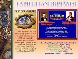• Întâi Decembrie este ziua
naţională a României, potrivit
Constituţiei României din
2003, art. 12, alin 2.
• Această zi a fost adoptată
anterior, prin Legea nr. 10 din
31 iulie 1990, promulgată de
preşedintele Ion Iliescu şi
publicată în Monitorul Oficial,
nr. 95 din 1 august 1990.
De-a lungul timpului, imnurile nationale au fost:
“Trăiască Regele” (1866-1948)
“Zdrobite cătuşe” (1948-1953)
“Te slăvim, Românie! ” (1953-1977)
“Trei culori” (1977-1989)
“Deşteaptă-te, române! ” (1989-prezent)
 