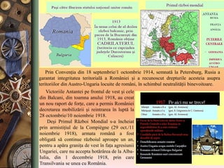 Prin Convenţia din 18 septembrie/1 octombrie 1914, semnată la Petersburg, Rusia a
garantat integritatea teritorială a României şi a recunoscut drepturile acesteia asupra
teritoriilor din Austro-Ungaria locuite de români, în schimbul neutralităţii binevoitoare.
Victoriile Antantei pe frontul de vest şi cele
din Balcani, din toamna anului 1918, au creat
un nou raport de forţe, care a permis României
decretarea mobilizării şi reintrarea în luptă la
28 octombrie/10 noiembrie 1918.
Deşi Primul Război Mondial s-a încheiat
prin armistiţiul de la Compiègne (29 oct./11
noiembrie 1918), armata română a fost
obligată să continue războiul aproape un an,
pentru a apăra graniţa de vest în faţa agresiunii
Ungariei, care nu accepta hotărârea de la Alba-
Iulia, din 1 decembrie 1918, prin care
Transilvania se unea cu România.
 