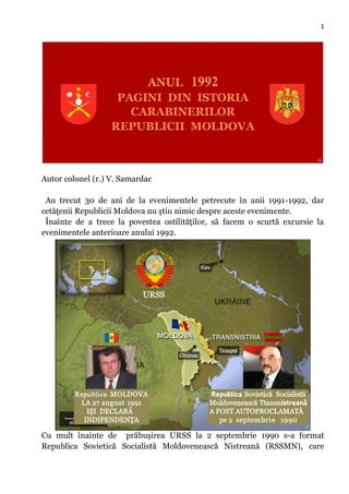 1
Autor colonel (r.) V. Samardac
Au trecut 30 de ani de la evenimentele petrecute în anii 1991-1992, dar
cetăţenii Republicii Moldova nu ştiu nimic despre aceste evenimente.
Înainte de a trece la povestea ostilităților, să facem o scurtă excursie la
evenimentele anterioare anului 1992.
Cu mult înainte de prăbușirea URSS la 2 septembrie 1990 s-a format
Republica Sovietică Socialistă Moldovenească Nistreană (RSSMN), care
 