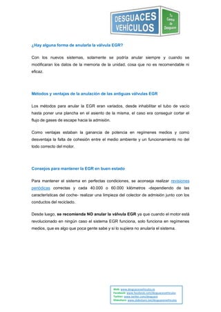 ¿Hay alguna forma de anularla la válvula EGR?


Con los nuevos sistemas, solamente se podría anular siempre y cuando se
modificaran los datos de la memoria de la unidad, cosa que no es recomendable ni
eficaz.




Métodos y ventajas de la anulación de las antiguas válvulas EGR


Los métodos para anular la EGR eran variados, desde inhabilitar el tubo de vacío
hasta poner una plancha en el asiento de la misma, el caso era conseguir cortar el
flujo de gases de escape hacia la admisión.


Como ventajas estaban la ganancia de potencia en regímenes medios y como
desventaja la falta de cohesión entre el medio ambiente y un funcionamiento no del
todo correcto del motor.




Consejos para mantener la EGR en buen estado


Para mantener el sistema en perfectas condiciones, se aconseja realizar revisiones
periódicas correctas y cada 40.000 o 60.000 kilómetros -dependiendo de las
características del coche- realizar una limpieza del colector de admisión junto con los
conductos del reciclado.

Desde luego, se recomienda NO anular la válvula EGR ya que cuando el motor está
revolucionado en ningún caso el sistema EGR funciona, solo funciona en regímenes
medios, que es algo que poca gente sabe y si lo supiera no anularía el sistema.




                                              Web: www.desguacesvehiculos.es
                                              Facebook: www.facebook.com/desguacesvehiculos
                                              Twitter: www.twitter.com/desguace
                                              Slideshare: www.slideshare.net/desguacesvehiculos
 