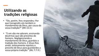 Utilizando as
tradições religiosas
• “Ele, porém, lhes respondeu: Por
que transgredis vós também o
mandamento de Deus, por causa da
vossa tradição?” (Mt 15:3 )
• “E em vão me adoram, ensinando
doutrinas que são preceitos de
homens. Negligenciando o
mandamento de Deus, guardais a
tradição dos homens. E disse-lhes
ainda: Jeitosamente rejeitais o
preceito de Deus para guardardes a
vossa própria tradição.” (Mc 7:7-9 )
Pr. Almy Alves Junior 10
 