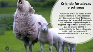 Criando fortalezas
e sofismas
“Porque as armas da nossa milícia
não são carnais, e sim poderosas
em Deus, para destruir fortalezas
(estruturas de raciocínio), anulando
nós sofismas (argumentos para
enganar, lógica falsa) e toda altivez
que se levante contra o
conhecimento de Deus, e levando
cativo todo pensamento à
obediência de Cristo,” (2Co 10:4-5)
Pr. Almy Alves Junior
12
 