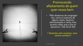 Promovendo
afastamento de quem
quer nosso bem
• “Não deixemos de congregar-
nos, como é costume de
alguns; antes, façamos
admoestações e tanto mais
quanto vedes que o Dia se
aproxima.” (Hb 10:25 RA)
• Distantes nem ouvimos, nem
somos ouvidos!!
 