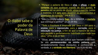 O diabo sabe o
poder da
Palavra de
Deus
• “Porque a palavra de Deus é viva, e eficaz, e mais
cortante do que qualquer espada de dois gumes, e
penetra até ao ponto de dividir alma e espírito, juntas
e medulas, e é apta para discernir os pensamentos e
propósitos do coração.” (Hb 4:12 )
• “Não é a minha palavra fogo, diz o SENHOR, e martelo
que esmiúça a penha?” (Jr 23:29 RA)
• “Toda a Escritura é inspirada por Deus e útil para o
ensino, para a repreensão, para a correção, para a
educação na justiça, a fim de que o homem de Deus
seja perfeito e perfeitamente habilitado para toda boa
obra.” (2Tm 3:16-17 RA)
• “Disse, pois, Jesus aos judeus que haviam crido nele:
Se vós permanecerdes na minha palavra, sois
verdadeiramente meus discípulos; e conhecereis a
verdade, e a verdade vos libertará.” (Jo 8:31-32 RA)
Pr. Almy Alves Junior 2
 