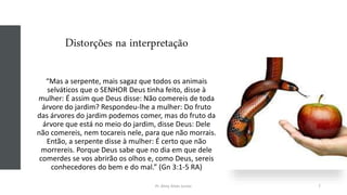 Distorções na interpretação
“Mas a serpente, mais sagaz que todos os animais
selváticos que o SENHOR Deus tinha feito, disse à
mulher: É assim que Deus disse: Não comereis de toda
árvore do jardim? Respondeu-lhe a mulher: Do fruto
das árvores do jardim podemos comer, mas do fruto da
árvore que está no meio do jardim, disse Deus: Dele
não comereis, nem tocareis nele, para que não morrais.
Então, a serpente disse à mulher: É certo que não
morrereis. Porque Deus sabe que no dia em que dele
comerdes se vos abrirão os olhos e, como Deus, sereis
conhecedores do bem e do mal.” (Gn 3:1-5 RA)
Pr. Almy Alves Junior 7
 