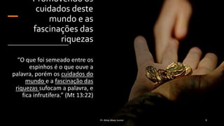 Promovendo os
cuidados deste
mundo e as
fascinações das
riquezas
“O que foi semeado entre os
espinhos é o que ouve a
palavra, porém os cuidados do
mundo e a fascinação das
riquezas sufocam a palavra, e
fica infrutífera.” (Mt 13:22)
Pr. Almy Alves Junior 9
 