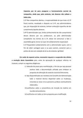 10
impostos	 por	 lei	 para	 assegurar	 o	 funcionamento	 normal	 da	
companhia,	 ainda	 que,	 pelo	 estatuto,	 tais	 deveres	 não	 caibam	 a	
todos	eles.	
§	3º	Nas	companhias	abertas,	a	responsabilidade	de	que	trata	o	§	2º	
ficará	 restrita,	 ressalvado	 o	 disposto	 no	 §	 4º,	 aos	 administradores	
que,	por	disposição	do	estatuto,	tenham	atribuição	específica	de	dar	
cumprimento	àqueles	deveres.	
§	4º	O	administrador	que,	tendo	conhecimento	do	não	cumprimento	
desses	 deveres	 por	 seu	 predecessor,	 ou	 pelo	 administrador	
competente	 nos	 termos	 do	 §	 3º,	 deixar	 de	 comunicar	 o	 fato	 a	
assembléia-geral,	tornar-se-á	por	ele	solidariamente	responsável.	
§	5º	Responderá	solidariamente	com	o	administrador	quem,	com	o	
fim	 de	 obter	 vantagem	 para	 si	 ou	 para	 outrem,	 concorrer	 para	 a	
prática	de	ato	com	violação	da	lei	ou	do	estatuto.	(grifado)	
	
Em	razão	do	exposto	acima,	necessário	requerer	a	suspensão	dos	efeitos	
e	 anulação	 desta	 Assembleia	 para,	 antes	 da	 aprovação	 de	 qualquer	 reforma	 no	
Estatuto,	cumprir	as	seguintes	diligências:	
i) Extensão	do	prazo	para	manifestação,	a	fim	de	que	seja	possível	
analisar	 toda	 a	 documentação	 utilizada	 para	 embasar	 as	
propostas	de	alteração	do	estatuto	social	da	Eletronorte;		
ii) Seja	disponibilizado	aos	membros	do	Conselho	de	Administração	
todo	 o	 material	 técnico	 disponível	 sobre	 as	 mudanças,	
incluindo-se	nesse	rol	os	pareceres	jurídicos	eventualmente	
elaborados;	
iii)Justificativa	 sobre	 a	 conveniência	 de	 inclusão	 da	 matéria	 em	
reunião	extraordinária;	
iv)Justificativa	em	todos	os	itens	propostos	para	modificação	
	
 