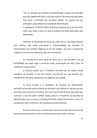 12
“Art.	21.	Compete	ao	Conselho	de	Administração	a	fixação	da	orientação	
geral	dos	negócios	da	Chesf,	o	controle	superior	dos	programas	aprovados,	
bem	 como	 a	 verificação	 dos	 resultados	 obtidos.	 No	 exercício	 de	 suas	
atribuições,	cabe	também	ao	Conselho	de	Administração:	
I	-	estabelecer	em	R$	20	milhões	ou	0,5%	do	capital	social,	o	que	for	maior,	
como	valor	limite	a	partir	do	qual	as	matérias	lhe	serão	submetidas	para	
deliberação;”	
	
Conforme	 se	 depreendo	 da	 leitura	 do	 artigo	 acima	 e	 do	 artigo	 proposto	
pela	 reforma,	 está	 sendo	 aumentada	 a	 responsabilidade	 do	 Conselho	 de	
Administração,	 para	 atender	 exigências	 da	 Lei	 das	 Estatais,	 mas	 sem	 a	 corresponde	
criação	de	uma	estrutura	interna	de	apoio	aos	Conselheiros.	
	
4)	 A	 decisão	 final	 sobre	 venda	 de	 ativos	 não	 é	 mais	 da	CHESF	e	 sim	 da	
ELETROBRAS,	 que	 pode	 impor	 a	 venda	 de	 usinas,	 participações	 em	 SPEs,	 linhas	 de	
transmissão	e	bens	imóveis.	
O	 Estatuto	 proíbe	 que	 o	 Presidente	 da	CHESF	seja	 ao	 mesmo	 tempo	
presidente	 do	 Conselho,	 o	 que	 está	 correto,	 mas	 permite	 que	 seja	 exercido	 pelo	
Presidente	da	Eletrobrás,	agindo	assim	em	flagrante	contradição.	
	
5)	 Outra	 questão	 é	 a	 Presidência	 do	 Conselho	 de	 Administração	
da	CHESF	ser	exercido	pelo	Presidente	da	Eletrobrás,	que	subordina	a	agenda	aos	seus	
interesses	como	executivo	da	Holding.	Claro	que	isso	foi	feito	de	forma	planejada	para	
aumentar	 o	 controle	 sobre	 a	CHESF.	 Desde	 julho/17	 o	 Presidente	 do	 Conselho	 de	
Administração,	que	é	o	mesmo	da	Holding	Eletrobrás,	Wilson	Pinto	Ferreira	Junior,	faz	
reuniões	por	vídeo	conferência,	sem	comparecer	presencialmente.	
	
6)	Frisa-se	ainda,	que	a	mencionada	lei	das	Estatais	esta	sob	analise	de	ADI	
que	questiona	justamente	a	parte	do	estatuto	jurídico	das	estatais.	Vejamos:	
 