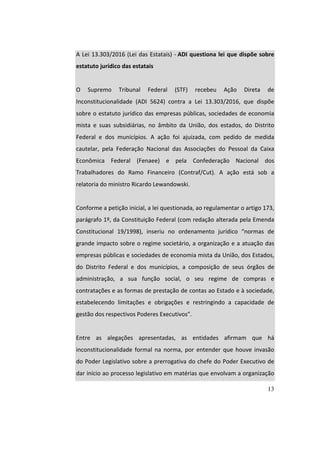 13
		
A	Lei	13.303/2016	(Lei	das	Estatais)	-	ADI	questiona	lei	que	dispõe	sobre	
estatuto	jurídico	das	estatais	
		
O	 Supremo	 Tribunal	 Federal	 (STF)	 recebeu	 Ação	 Direta	 de	
Inconstitucionalidade	 (ADI	 5624)	 contra	 a	 Lei	 13.303/2016,	 que	 dispõe	
sobre	o	estatuto	jurídico	das	empresas	públicas,	sociedades	de	economia	
mista	 e	 suas	 subsidiárias,	 no	 âmbito	 da	 União,	 dos	 estados,	 do	 Distrito	
Federal	 e	 dos	 municípios.	 A	 ação	 foi	 ajuizada,	 com	 pedido	 de	 medida	
cautelar,	 pela	 Federação	 Nacional	 das	 Associações	 do	 Pessoal	 da	 Caixa	
Econômica	 Federal	 (Fenaee)	 e	 pela	 Confederação	 Nacional	 dos	
Trabalhadores	 do	 Ramo	 Financeiro	 (Contraf/Cut).	 A	 ação	 está	 sob	 a	
relatoria	do	ministro	Ricardo	Lewandowski.	
		
Conforme	a	petição	inicial,	a	lei	questionada,	ao	regulamentar	o	artigo	173,	
parágrafo	1º,	da	Constituição	Federal	(com	redação	alterada	pela	Emenda	
Constitucional	 19/1998),	 inseriu	 no	 ordenamento	 jurídico	 “normas	 de	
grande	impacto	sobre	o	regime	societário,	a	organização	e	a	atuação	das	
empresas	públicas	e	sociedades	de	economia	mista	da	União,	dos	Estados,	
do	 Distrito	 Federal	 e	 dos	 municípios,	 a	 composição	 de	 seus	 órgãos	 de	
administração,	 a	 sua	 função	 social,	 o	 seu	 regime	 de	 compras	 e	
contratações	e	as	formas	de	prestação	de	contas	ao	Estado	e	à	sociedade,	
estabelecendo	 limitações	 e	 obrigações	 e	 restringindo	 a	 capacidade	 de	
gestão	dos	respectivos	Poderes	Executivos”.	
		
Entre	 as	 alegações	 apresentadas,	 as	 entidades	 afirmam	 que	 há	
inconstitucionalidade	 formal	 na	 norma,	 por	 entender	 que	 houve	 invasão	
do	Poder	Legislativo	sobre	a	prerrogativa	do	chefe	do	Poder	Executivo	de	
dar	início	ao	processo	legislativo	em	matérias	que	envolvam	a	organização	
 