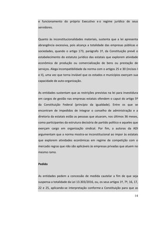 14
e	 funcionamento	 do	 próprio	 Executivo	 e	o	 regime	 jurídico	 de	 seus	
servidores.	
		
Quanto	 às	 inconstitucionalidades	 materiais,	 sustenta	 que	 a	 lei	 apresenta	
abrangência	excessiva,	pois	alcança	a	totalidade	das	empresas	públicas	e	
sociedades,	 quando	 o	 artigo	 173,	 parágrafo	 1º,	 da	 Constituição	 prevê	 o	
estabelecimento	do	estatuto	jurídico	das	estatais	que	explorem	atividade	
econômica	 de	 produção	 ou	 comercialização	 de	 bens	 ou	 prestação	 de	
serviços.	Alega	incompatibilidade	da	norma	com	o	artigos	25	e	30	(incisos	I	
e	II),	uma	vez	que	torna	inviável	que	os	estados	e	municípios	exerçam	sua	
capacidade	de	auto-organização.	
		
As	entidades	sustentam	que	as	restrições	previstas	na	lei	para	investidura	
em	cargos	de	gestão	nas	empresas	estatais	ofendem	o	caput	do	artigo	5º	
da	 Constituição	 Federal	 (princípio	 da	 igualdade).	 Entre	 os	 que	 se	
encontram	 de	 impedidos	 de	 integrar	 o	 conselho	 de	 administração	 e	 a	
diretoria	da	estatais	estão	as	pessoas	que	atuaram,	nos	últimos	36	meses,	
como	participantes	da	estrutura	decisória	de	partido	político	e	aqueles	que	
exerçam	 cargo	 em	 organização	 sindical.	 Por	 fim,	 a	 autoras	 da	 ADI	
argumentam	que	a	norma	mostra-se	inconstitucional	ao	impor	às	estatais	
que	 explorem	 atividades	 econômicas	 em	 regime	 de	 competição	 com	 o	
mercado	regras	que	não	são	aplicáveis	às	empresas	privadas	que	atuem	no	
mesmo	ramo.	
		
Pedido	
		
As	 entidades	 pedem	 a	 concessão	 de	 medida	 cautelar	 a	 fim	 de	 que	 seja	
suspensa	a	totalidade	da	Lei	13.303/2016,	ou,	os	seus	artigos	1º,	7º,	16,	17,	
22	e	25,	aplicando-se	interpretação	conforme	a	Constituição	para	que	as	
 
