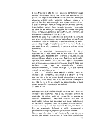 17
É	 incontroverso	 o	 fato	 de	 que	 o	 acionista	 controlador	 ocupa	
posição	 privilegiada	 dentro	 da	 companhia,	 porquanto	 tem	
poder	para	eleger	os	administradores	em	assembleia,	como	já	o	
dissemos	 anteriormente,	 podendo,	 inclusive,	 eleger	 a	 si	
próprio,	fixar-lhes	a	remuneração,	alterar	o	estatuto	social,	etc.,	
o	que	não	configura	nenhuma	irregularidade.	Haverá,	contudo,	
irregularidade,	ou	seja,	abuso	de	poder,	quando	o	controlador	
se	 valer	 de	 tal	 condição	 privilegiada	 para	 obter	 vantagens	
ilícitas	e	indevidas,	para	si	ou	para	outrem,	em	detrimento	da	
companhia,	dos	acionistas	e	de	terceiros.		
Saliente-se	que	a	responsabilidade	do	controlador	é	a	mesma	
que	a	dos	demais	acionistas,	em	se	tratando	de	obrigações	da	
companhia.	Cada	um	deles	responde	limitadamente,	de	acordo	
com	a	integralização	do	capital	social.	Todavia,	havendo	abuso	
por	parte	desse,	não	responderão	os	outros	acionistas,	nem	a	
companhia.		
Todos	 os	 acionistas,	 independentemente	 de	 serem	
controladores	ou	não,	devem,	por	força	do	artigo	11532	da	lei	
societária,	votar	de	acordo	com	o	interesse	social,	sob	pena	de	
ser	 considerado	 abusivo	 o	 seu	 voto.	 Quanto	 ao	 controlador,	
aplica-se,	além	do	mencionado	dispositivo	legal,	o	disposto	nos	
dois	artigos	subsequentes	e,	em	se	tratando	de	controlador	que	
também	 ocupa	 cargo	 de	 administrador,	 sofrerá,	
concomitantemente,	as	sanções	do	artigo	159,	ao	qual	fizemos	
menção	no	capítulo	anterior.		
32	 Art.	 115.	 O	 acionista	 deve	 exercer	 o	 direito	 a	 voto	 no	
interesse	 da	 companhia;	 considerar-se-á	 abusivo	 o	 voto	
exercido	com	o	fim	de	causar	dano	à	companhia	ou	a	outros	
acionistas,	 ou	 de	 obter,	 para	 si	 ou	 para	 outrem,	 vantagem	 a	
que	 não	 faz	 jus	 e	 de	 que	 resulte,	 ou	 possa	 resultar,	 prejuízo	
para	a	companhia	ou	para	outros	acionistas.		
33	Idem,	p.	382.		
	
O	interesse	social	é	considerado	pela	doutrina,	não	a	soma	do	
interesse	 dos	 acionistas,	 mas	 o	 seu	 interesse	 comum	 na	
realização	 do	 objeto	 social	 da	 companhia.	 E,	 quanto	 ao	
acionista	 controlador,	 Comparato	 assinala	 que	 ora,	 ao	
controlador,	mais	do	que	a	qualquer	dos	outros	participantes	
na	sociedade,	compete	o	dever	de	atuar	em	vista	da	realização	
dessa	finalidade;	não	só	pelo	exercício	do	voto,	mas	também	
fora	 da	 assembléia,	 definindo	 a	 política	 empresarial	 e	
promovendo	sua	aplicação	pelo	órgão	administrativo.33		
Quanto	 aos	 interesses	 dos	 acionistas,	 serão	 esses	 lesionados	
quando,	por	meio	do	voto	abusivo,	o	controlador	suprimir-lhes	
 