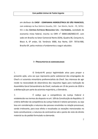 2
Com	pedido	Liminar	de	Tutela	Urgente	
	
em	desfavor	da	CHESF	-	COMPANHIA	HIDROELÉTRICA	DO	SÃO	FRANCISCO,	
com	endereço	na	Rua	Delmiro	Gouvêia,	333	-	San	Martin,	Recife	-	PE,	50761-
901	e	das	CENTRAIS	 ELÉTRICAS	 BRASILEIRAS	 S.A.	 –	 ELETROBRÁS,	sociedade	de	
economia	 mista	 federal,	 inscrita	 no	 CNPJ	 no
	 00001180/0002-07,	 com	
sede	em	Brasília	no	Setor	Comercial	Norte	(SCN),	Quadra	06,	Conjunto	A,	
Bloco	 A,	 6º	 andar,	 Ed.	 Venâncio	 3000,	 Asa	 Norte,	 CEP:	 70716-900,	
Brasília-DF,	pelos	motivos	e	fundamentos	a	seguir	aduzidos:	
	
	
I	–	PRESSUPOSTOS	DE	ADMISSIBILIDADE	
	
1. O	 Sindurb-PE	 possui	 legitimidade	 ativa	 para	 propor	 a	
presente	ação,	uma	vez	que	representa	parte	substancial	dos	empregados	da	
Chesf	e	é	acionista	minoritário	preferencialista	da	Chesf.	Seu	interesse	de	agir	
reside	na	necessidade	de	observância	dos	requisitos	legais	para	realização	da	
Assembléia	Geral	Extraordinária	da	Chesf,	realizada	em	19	de	janeiro	de	2018	e	
a	deliberação	por	parte	da	acionista	majoritária,	a	Eletrobrás.	
2. É	 cediço	 que	 a	 competência	 da	 Justiça	 Federal	 é	
estabelecida	nos	termos	do	disposto	no	art.	109	da	Constituição	da	República.	O	
critério	definidor	da	competência	da	Justiça	Federal	é	ratione	personare,	ou	seja	
leva	em	consideração	a	natureza	das	pessoas	envolvidas	na	relação	processual,	
sendo	irrelevante,	para	esse	efeito	e	ressalvadas	as	exceções	mencionadas	no	
texto	constitucional,	a	natureza	da	controvérsia	sob	o	ponto	de	visto	do	direito	
material	ou	do	pedido	formulado	na	demanda.		
 