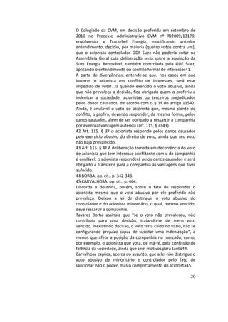 20
O	 Colegiado	 da	 CVM,	 em	 decisão	 proferida	 em	 setembro	 de	
2010	 no	 Processo	 Administrativo	 CVM	 nº	 RJ2009/13179,	
envolvendo	 a	 Tractebel	 Energia,	 modificando	 anterior	
entendimento,	decidiu,	por	maioria	(quatro	votos	contra	um),	
que	 o	 acionista	 controlador	 GDF	 Suez	 não	 poderia	 votar	 na	
Assembleia	 Geral	 cuja	 deliberação	 seria	 sobre	 a	 aquisição	 da	
Suez	 Energia	 Renovável,	 também	 controlada	 pela	 GDF	 Suez,	
aplicando	o	entendimento	do	conflito	formal	de	interesses41.		
À	 parte	 de	 divergências,	 entende-se	 que,	 nos	 casos	 em	 que	
incorrer	 o	 acionista	 em	 conflito	 de	 interesses,	 será	 esse	
impedido	de	votar.	Já	quando	exercido	o	voto	abusivo,	ainda	
que	não	prevaleça	a	decisão,	fica	obrigado	quem	o	proferiu	a	
indenizar	 a	 sociedade,	 acionistas	 ou	 terceiros	 prejudicados	
pelos	danos	causados,	de	acordo	com	o	§	3º	do	artigo	11542.	
Ainda,	 é	 anulável	 o	 voto	 do	 acionista	 que,	 mesmo	 ciente	 do	
conflito,	o	profira,	devendo	responder,	da	mesma	forma,	pelos	
danos	causados,	além	de	ser	obrigado	a	ressarcir	a	companhia	
por	eventual	vantagem	auferida	(art.	115,	§	4º43).		
42	 Art.	 115.	 §	 3º	 o	 acionista	 responde	 pelos	 danos	 causados	
pelo	exercício	abusivo	do	direito	de	voto,	ainda	que	seu	voto	
não	haja	prevalecido.		
43	Art.	115.	§	4º	A	deliberação	tomada	em	decorrência	do	voto	
de	acionista	que	tem	interesse	conflitante	com	o	da	companhia	
é	anulável;	o	acionista	responderá	pelos	danos	causados	e	será	
obrigado	a	transferir	para	a	companhia	as	vantagens	que	tiver	
auferido.		
44	BORBA,	op.	cit.,	p.	342-343.		
45	CARVALHOSA,	op.	cit.,	p.	464.		
Discorda	 a	 doutrina,	 porém,	 sobre	 o	 fato	 de	 responder	 o	
acionista	 mesmo	 que	 o	 voto	 abusivo	 por	 ele	 proferido	 não	
prevaleça.	 Deixou	 a	 lei	 de	 distinguir	 o	 voto	 abusivo	 do	
controlador	e	do	acionista	minoritário,	o	qual,	mesmo	vencido,	
deve	ressarcir	a	companhia.		
Tavares	 Borba	 assinala	 que	 “se	 o	 voto	 não	 prevaleceu,	 não	
contribuiu	 para	 uma	 decisão,	 tratando-se	 de	 mero	 voto	
vencido.	Inexistindo	decisão,	o	voto	teria	caído	no	vazio,	não	se	
configurando	 prejuízo	 capaz	 de	 suscitar	 uma	 indenização”,	 a	
menos	que	afete	a	posição	da	companhia	no	mercado,	como,	
por	exemplo,	o	acionista	que	vota,	de	má-fé,	pela	confissão	de	
falência	da	sociedade,	ainda	que	sem	motivos	para	tanto44.		
Carvalhosa	explica,	acerca	do	assunto,	que	a	lei	não	distingue	o	
voto	 abusivo	 de	 minoritário	 e	 controlador	 pelo	 fato	 de	
sancionar	não	o	poder,	mas	o	comportamento	do	acionista45.		
 