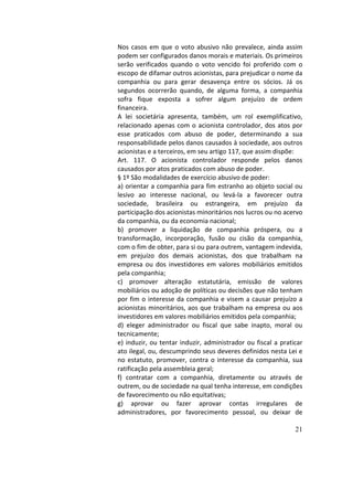 21
Nos	casos	em	que	o	voto	abusivo	não	prevalece,	ainda	assim	
podem	ser	configurados	danos	morais	e	materiais.	Os	primeiros	
serão	 verificados	 quando	 o	 voto	 vencido	 foi	 proferido	 com	 o	
escopo	de	difamar	outros	acionistas,	para	prejudicar	o	nome	da	
companhia	 ou	 para	 gerar	 desavença	 entre	 os	 sócios.	 Já	 os	
segundos	 ocorrerão	 quando,	 de	 alguma	 forma,	 a	 companhia	
sofra	 fique	 exposta	 a	 sofrer	 algum	 prejuízo	 de	 ordem	
financeira.		
A	 lei	 societária	 apresenta,	 também,	 um	 rol	 exemplificativo,	
relacionado	apenas	com	o	acionista	controlador,	dos	atos	por	
esse	 praticados	 com	 abuso	 de	 poder,	 determinando	 a	 sua	
responsabilidade	pelos	danos	causados	à	sociedade,	aos	outros	
acionistas	e	a	terceiros,	em	seu	artigo	117,	que	assim	dispõe:		
Art.	 117.	 O	 acionista	 controlador	 responde	 pelos	 danos	
causados	por	atos	praticados	com	abuso	de	poder.		
§	1º	São	modalidades	de	exercício	abusivo	de	poder:		
a)	orientar	a	companhia	para	fim	estranho	ao	objeto	social	ou	
lesivo	 ao	 interesse	 nacional,	 ou	 levá-la	 a	 favorecer	 outra	
sociedade,	 brasileira	 ou	 estrangeira,	 em	 prejuízo	 da	
participação	dos	acionistas	minoritários	nos	lucros	ou	no	acervo	
da	companhia,	ou	da	economia	nacional;		
b)	 promover	 a	 liquidação	 de	 companhia	 próspera,	 ou	 a	
transformação,	 incorporação,	 fusão	 ou	 cisão	 da	 companhia,	
com	o	fim	de	obter,	para	si	ou	para	outrem,	vantagem	indevida,	
em	 prejuízo	 dos	 demais	 acionistas,	 dos	 que	 trabalham	 na	
empresa	 ou	 dos	 investidores	 em	 valores	 mobiliários	 emitidos	
pela	companhia;		
c)	 promover	 alteração	 estatutária,	 emissão	 de	 valores	
mobiliários	ou	adoção	de	políticas	ou	decisões	que	não	tenham	
por	fim	o	interesse	da	companhia	e	visem	a	causar	prejuízo	a	
acionistas	minoritários,	aos	que	trabalham	na	empresa	ou	aos	
investidores	em	valores	mobiliários	emitidos	pela	companhia;		
d)	 eleger	 administrador	 ou	 fiscal	 que	 sabe	 inapto,	 moral	 ou	
tecnicamente;		
e)	induzir,	ou	tentar	induzir,	administrador	ou	fiscal	a	praticar	
ato	ilegal,	ou,	descumprindo	seus	deveres	definidos	nesta	Lei	e	
no	estatuto,	promover,	contra	o	interesse	da	companhia,	sua	
ratificação	pela	assembleia	geral;		
f)	 contratar	 com	 a	 companhia,	 diretamente	 ou	 através	 de	
outrem,	ou	de	sociedade	na	qual	tenha	interesse,	em	condições	
de	favorecimento	ou	não	equitativas;		
g)	 aprovar	 ou	 fazer	 aprovar	 contas	 irregulares	 de	
administradores,	 por	 favorecimento	 pessoal,	 ou	 deixar	 de	
 