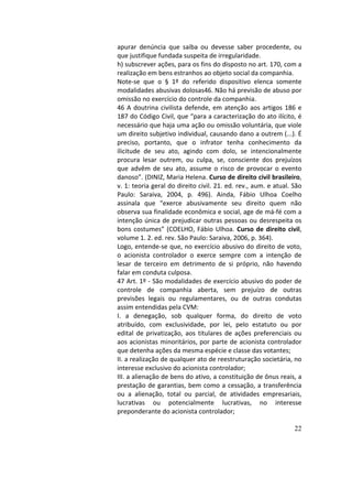 22
apurar	 denúncia	 que	 saiba	 ou	 devesse	 saber	 procedente,	 ou	
que	justifique	fundada	suspeita	de	irregularidade.		
h)	subscrever	ações,	para	os	fins	do	disposto	no	art.	170,	com	a	
realização	em	bens	estranhos	ao	objeto	social	da	companhia.		
Note-se	 que	 o	 §	 1º	 do	 referido	 dispositivo	 elenca	 somente	
modalidades	abusivas	dolosas46.	Não	há	previsão	de	abuso	por	
omissão	no	exercício	do	controle	da	companhia.		
46	A	doutrina	civilista	defende,	em	atenção	aos	artigos	186	e	
187	do	Código	Civil,	que	“para	a	caracterização	do	ato	ilícito,	é	
necessário	que	haja	uma	ação	ou	omissão	voluntária,	que	viole	
um	direito	subjetivo	individual,	causando	dano	a	outrem	(...).	É	
preciso,	 portanto,	 que	 o	 infrator	 tenha	 conhecimento	 da	
ilicitude	 de	 seu	 ato,	 agindo	 com	 dolo,	 se	 intencionalmente	
procura	 lesar	 outrem,	 ou	 culpa,	 se,	 consciente	 dos	 prejuízos	
que	advêm	de	seu	ato,	assume	o	risco	de	provocar	o	evento	
danoso”.	(DINIZ,	Maria	Helena.	Curso	de	direito	civil	brasileiro,	
v.	1:	teoria	geral	do	direito	civil.	21.	ed.	rev.,	aum.	e	atual.	São	
Paulo:	 Saraiva,	 2004,	 p.	 496).	 Ainda,	 Fábio	 Ulhoa	 Coelho	
assinala	 que	 “exerce	 abusivamente	 seu	 direito	 quem	 não	
observa	sua	finalidade	econômica	e	social,	age	de	má-fé	com	a	
intenção	única	de	prejudicar	outras	pessoas	ou	desrespeita	os	
bons	costumes”	(COELHO,	Fábio	Ulhoa.	Curso	de	direito	civil,	
volume	1.	2.	ed.	rev.	São	Paulo:	Saraiva,	2006,	p.	364).		
Logo,	entende-se	que,	no	exercício	abusivo	do	direito	de	voto,	
o	 acionista	 controlador	 o	 exerce	 sempre	 com	 a	 intenção	 de	
lesar	 de	 terceiro	 em	 detrimento	 de	 si	 próprio,	 não	 havendo	
falar	em	conduta	culposa.		
47	Art.	1º	-	São	modalidades	de	exercício	abusivo	do	poder	de	
controle	 de	 companhia	 aberta,	 sem	 prejuízo	 de	 outras	
previsões	 legais	 ou	 regulamentares,	 ou	 de	 outras	 condutas	
assim	entendidas	pela	CVM:		
I.	 a	 denegação,	 sob	 qualquer	 forma,	 do	 direito	 de	 voto	
atribuído,	 com	 exclusividade,	 por	 lei,	 pelo	 estatuto	 ou	 por	
edital	 de	 privatização,	 aos	 titulares	 de	 ações	 preferenciais	 ou	
aos	acionistas	minoritários,	por	parte	de	acionista	controlador	
que	detenha	ações	da	mesma	espécie	e	classe	das	votantes;		
II.	a	realização	de	qualquer	ato	de	reestruturação	societária,	no	
interesse	exclusivo	do	acionista	controlador;		
III.	a	alienação	de	bens	do	ativo,	a	constituição	de	ônus	reais,	a	
prestação	de	garantias,	bem	como	a	cessação,	a	transferência	
ou	 a	 alienação,	 total	 ou	 parcial,	 de	 atividades	 empresariais,	
lucrativas	 ou	 potencialmente	 lucrativas,	 no	 interesse	
preponderante	do	acionista	controlador;		
 