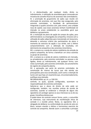 24
X.	 a	 obstaculização,	 por	 qualquer	 modo,	 direta	 ou	
indiretamente,	à	realização	da	assembleia	geral	convocada	por	
iniciativa	do	conselho	fiscal	ou	de	acionistas	não	controladores;		
XI.	 a	 promoção	 de	 grupamento	 de	 ações	 que	 resulte	 em	
eliminação	 de	 acionistas,	 sem	 que	 lhes	 seja	 assegurada,	 pelo	
acionista	 controlador,	 a	 faculdade	 de	 permanecerem	
integrando	o	quadro	acionário	com,	pelo	menos,	uma	unidade	
nova	de	capital,	caso	esses	acionistas	tenham	manifestado	tal	
intenção	 no	 prazo	 estabelecido	 na	 assembléia	 geral	 que	
deliberou	o	grupamento;		
XII.	a	instituição	de	plano	de	opção	de	compra	de	ações,	para	
administradores	ou	empregados	da	companhia,	inclusive	com	a	
utilização	de	ações	adquiridas	para	manutenção	em	tesouraria,	
deixando	 a	 exclusivo	 critério	 dos	 participantes	 do	 plano	 o	
momento	 do	 exercício	 da	 opção	 e	 sua	 venda,	 sem	 o	 efetivo	
comprometimento	 com	 a	 obtenção	 de	 resultados,	 em	
detrimento	da	companhia	e	dos	acionistas	minoritários;		
XIII.	a	compra	ou	a	venda	de	valores	mobiliários	de	emissão	da	
própria	 companhia,	 de	 forma	 a	 beneficiar	 um	 único	 acionista	
ou	grupo	de	acionistas;		
XIV.	a	compra	ou	a	venda	de	valores	mobiliários	em	mercado,	
ou	privadamente,	pelo	acionista	controlador	ou	pessoas	a	ele	
ligadas,	 direta	 ou	 indiretamente,	 sob	 qualquer	 forma,	 com	
vistas	à	promoção,	pelo	acionista	controlador,	do	cancelamento	
do	registro	de	companhia	aberta;		
XV.	 a	 aprovação,	 por	 parte	 do	 acionista	 controlador,	 da	
constituição	 de	 reserva	 de	 lucros	 que	 não	 atenda	 aos	
pressupostos	para	essa	constituição,	assim	como	a	retenção	de	
lucros	sem	que	haja	um	orçamento	que,	circunstanciadamente,	
justifique	essa	retenção.		
48	CARVALHOSA,	op.	cit.,	p.	530-531.		
controle,	 os	 quais,	 quando	 configurados,	 acarretam	 na	
responsabilização	do	acionista	controlador.		
Saliente-se	 que	 o	 abuso	 do	 direito	 de	 voto	 pode	 ser	
configurado,	 também,	 nas	 reuniões	 prévias	 de	 acordo	 de	
acionistas,	 quando	 se	 evidenciar	 a	 intenção	 de	 alguns	 dos	
signatários	em	proteger	apenas	os	seus	interesses	ou	os	do	seu	
grupo.	Carvalhosa	destaca	que		
O	poder-dever	de	controle	comum	forma,	assim,	a	comunhão	
de	 interesses,	 cujo	 instrumento	 de	 manifestação	 eficaz	 de	
vontade	 é	 a	 reunião	 prévia.	 Nesta,	 os	 signatários	 têm	 a	
obrigação	de	deliberar	na	conformidade	do	acordo	de	voto	em	
bloco,	 sempre	 visando	 o	 efetivo	 e	 harmonioso	 exercício	 do	
controle	da	companhia.	Atende	assim	a	comunhão	o	princípio	
 