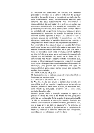 25
da	 unicidade	 do	 poder-dever	 de	 controle,	 não	 podendo	
prevalecer	 o	 interesse	 ou	 a	 vontade	 individual	 de	 qualquer	
signatário	 do	 acordo,	 já	 que	 o	 exercício	 do	 controle	 não	 lhe	
cabe	 isoladamente,	 sendo	 necessariamente	 exercido	 pelo	
conjunto	 dos	 seus	 subscritores.48	 Para	 fundamentar	 a	
responsabilidade	do	controlador,	deve-se	levar	em	conta	a	sua	
conduta	 na	 administração	 dos	 negócios	 da	 companhia,	 pois,	
para	ser	responsabilizado,	deve,	de	fato,	ter	o	controle	interno	
da	 sociedade	 sob	 sua	 gerência.	 Independe,	 todavia,	 de	 prova	
dessa	 condição,	 porquanto	 sua	 posição	 de	 controle	 se	 torna	
evidente	 quando	 aplicado	 o	 artigo	 116.	 Destaca-se	 que	 a	
conduta	 abusiva	 do	 controlador	 é	 caracterizada	 por	 três	
elementos,	 quais	 sejam,	 o	 exercício	 do	 direito	 de	 controle,	 a	
antijuridicidade	de	tal	exercício	e	o	prejuízo	dele	decorrente.		
Por	outro	lado,	o	dano	causado	deve	ser	provado.	Carvalhosa	
explica	que	“para	a	responsabilização,	exige-se	a	prova	do	dano	
efetivo	 patrimonialmente	 ressarcível,	 razão	 por	 que	 deve	 a	
lesão	ser	concreta	e	atual,	e	não	eventual,	possível,	hipotética	
ou	futura”49.	Ou	seja,	ainda	que	o	controlador	tenha	praticado	
alguma	 das	 modalidades	 de	 abuso,	 se	 o	 dano	 não	 for	
comprovado	 não	 haverá	 responsabilidade.	 Ressalte-se	 que,	
embora	se	fale	em	dano	patrimonialmente	ressarcível,	eventual	
dano	moral	e	à	imagem	da	companhia	também	são	passíveis	de	
restituição,	 pois	 podem	 ser	 quantificados	 em	 ação	 de	
responsabilidade	por	perdas	e	danos,	cabível	pela	companhia	
em	face	do	controlador.		
49	CARVALHOSA,	op.	cit.,	p.	507.		
50	A	prova	diabólica	se	trata	de	prova	extremamente	difícil,	ou	
impossível,	de	ser	constituída.		
51	COMPARATO;	SALOMÃO,	op.	cit.,	p.	393.		
52	 Art.	 286.	 A	 ação	 para	 anular	 as	 deliberações	 tomadas	 em	
assembleia	 geral	 ou	 especial,	 irregularmente	 convocada	 ou	
instalada,	violadoras	da	lei	ou	do	estatuto,	ou	eivadas	de	erro,	
dolo,	 fraude	 ou	 simulação,	 prescreve	 em	 2	 (dois)	 anos,	
contados	da	deliberação.		
Dispensa	 prova,	 ainda,	 a	 intenção	 subjetiva	 do	 agente	 na	
prática	 do	 abuso	 de	 poder	 e	 do	 direito	 de	 voto,	 porquanto	
difícil	de	ser	configurada.	Trata-se,	pois,	de	prova	diabólica50,	
“a	 não	 ser	 recorrendo	 a	 presunções	 hominis,	 fundadas	 em	
indícios	e	circunstâncias;	ou	então	admitindo,	para	efeitos	civis,	
que	 a	 culpa	 grave	 ao	 dolo	 se	 equipara”51.	 No	 entanto,	 na	
medida	 em	 que	 a	 ausência	 de	 dano	 escusa	 o	 controlador	 de	
repará-lo,	ainda	que	o	elemento	intencional	seja	configurado,	
esse	não	pode	ser	sobreposto	ao	efetivo	dano.		
 
