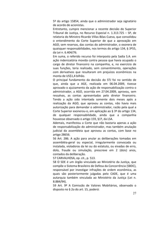 27
5º	do	artigo	15854,	ainda	que	o	administrador	seja	signatário	
de	acordo	de	acionistas.		
Entretanto,	 cumpre	 mencionar	 a	 recente	 decisão	 do	 Superior	
Tribunal	de	Justiça,	no	Recurso	Especial	n.	1.313.725	–	SP,	de	
relatoria	do	Ministro	Ricardo	Villas	Bôas	Cueva,	que	consolidou	
o	 entendimento	 da	 Corte	 Superior	 de	 que	 a	 aprovação	 em	
AGO,	sem	reservas,	das	contas	do	administrador,	o	exonera	de	
quaisquer	responsabilidades,	nos	termos	do	artigo	134,	§	3º55,	
da	Lei	n.	6.404/76.		
Em	suma,	o	referido	recurso	foi	interposto	pela	Sadia	S.A.	em	
ação	indenizatória	movida	contra	pessoa	que	havia	ocupado	o	
cargo	 de	 diretor	 financeiro	 na	 companhia,	 e,	 no	 exercício	 de	
suas	 funções,	 teria	 realizado,	 sem	 consentimento,	 operações	
com	 derivativos	 que	 resultaram	 em	 prejuízos	 econômicos	 na	
monta	de	US$1,4	bilhão.		
O	 principal	 fundamento	 da	 decisão	 do	 STJ	 foi	 no	 sentido	 de	
que,	 ainda	 que	 a	 AGE,	 realizada	 em	 06.04.2009,	 tivesse	
aprovado	o	ajuizamento	da	ação	de	responsabilização	contra	o	
administrador,	a	AGO,	ocorrida	em	27.04.2009,	aprovou,	sem	
ressalvas,	 as	 contas	 apresentadas	 pelo	 diretor	 financeiro.	
Tendo	 a	 ação	 sido	 intentada	 somente	 dois	 meses	 após	 a	
realização	 da	 AGO,	 que	 aprovou	 as	 contas,	 não	 havia	 mais	
autorização	para	demandar	o	administrador,	razão	pela	qual	a	
Corte	Superior	exonerou-o,	em	aplicação	ao	§	3º	do	artigo	134,	
de	 qualquer	 responsabilidade,	 ainda	 que	 a	 companhia	
houvesse	observado	o	artigo	159,	§1º,	da	LSA.		
Ademais,	manifestou	a	Corte	que	não	bastaria	apenas	a	ação	
de	responsabilização	do	administrador,	mas	também	anulação	
judicial	 da	 assembleia	 que	 aprovou	 as	 contas,	 com	 base	 no	
artigo	28656.		
56	 Art.	 286.	 A	 ação	 para	 anular	 as	 deliberações	 tomadas	 em	
assembléia-geral	 ou	 especial,	 irregularmente	 convocada	 ou	
instalada,	violadoras	da	lei	ou	do	estatuto,	ou	eivadas	de	erro,	
dolo,	 fraude	 ou	 simulação,	 prescreve	 em	 2	 (dois)	 anos,	
contados	da	deliberação.		
57	CARVALHOSA,	op.	cit.,	p.	513.		
58	O	SDE	é	um	órgão	vinculado	ao	Ministério	da	Justiça,	que	
compõe	o	Sistema	Brasileiro	de	Defesa	da	Concorrência	(SBDC),	
responsável	 por	 investigar	 infrações	 de	 ordem	 econômica,	 as	
quais	 são	 posteriormente	 julgadas	 pelo	 CADE,	 que	 é	 uma	
autarquia	 também	 vinculada	 ao	 Ministério	 da	 Justiça	 (Lei	 n.	
8.884/94).		
59	 Art.	 9º	 A	 Comissão	 de	 Valores	 Mobiliários,	 observado	 o	
disposto	no	§	2o	do	art.	15,	poderá:		
 