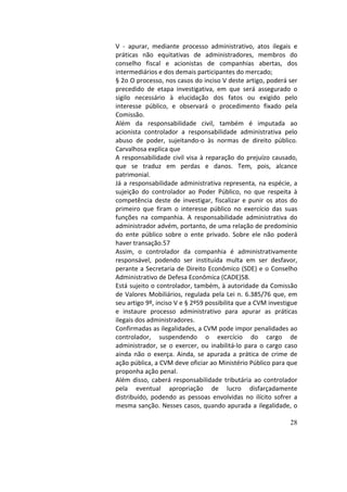 28
V	 -	 apurar,	 mediante	 processo	 administrativo,	 atos	 ilegais	 e	
práticas	 não	 equitativas	 de	 administradores,	 membros	 do	
conselho	 fiscal	 e	 acionistas	 de	 companhias	 abertas,	 dos	
intermediários	e	dos	demais	participantes	do	mercado;		
§	2o	O	processo,	nos	casos	do	inciso	V	deste	artigo,	poderá	ser	
precedido	 de	 etapa	 investigativa,	 em	 que	 será	 assegurado	 o	
sigilo	 necessário	 à	 elucidação	 dos	 fatos	 ou	 exigido	 pelo	
interesse	 público,	 e	 observará	 o	 procedimento	 fixado	 pela	
Comissão.		
Além	 da	 responsabilidade	 civil,	 também	 é	 imputada	 ao	
acionista	 controlador	 a	 responsabilidade	 administrativa	 pelo	
abuso	 de	 poder,	 sujeitando-o	 às	 normas	 de	 direito	 público.	
Carvalhosa	explica	que		
A	responsabilidade	civil	visa	à	reparação	do	prejuízo	causado,	
que	 se	 traduz	 em	 perdas	 e	 danos.	 Tem,	 pois,	 alcance	
patrimonial.		
Já	a	responsabilidade	administrativa	representa,	na	espécie,	a	
sujeição	 do	 controlador	 ao	 Poder	 Público,	 no	 que	 respeita	 à	
competência	deste	de	investigar,	fiscalizar	e	punir	os	atos	do	
primeiro	 que	 firam	 o	 interesse	 público	 no	 exercício	 das	 suas	
funções	 na	 companhia.	 A	 responsabilidade	 administrativa	 do	
administrador	advém,	portanto,	de	uma	relação	de	predomínio	
do	 ente	 público	 sobre	 o	 ente	 privado.	 Sobre	 ele	 não	 poderá	
haver	transação.57		
Assim,	 o	 controlador	 da	 companhia	 é	 administrativamente	
responsável,	 podendo	 ser	 instituída	 multa	 em	 ser	 desfavor,	
perante	a	Secretaria	de	Direito	Econômico	(SDE)	e	o	Conselho	
Administrativo	de	Defesa	Econômica	(CADE)58.		
Está	sujeito	o	controlador,	também,	à	autoridade	da	Comissão	
de	Valores	Mobiliários,	regulada	pela	Lei	n.	6.385/76	que,	em	
seu	artigo	9º,	inciso	V	e	§	2º59	possibilita	que	a	CVM	investigue	
e	 instaure	 processo	 administrativo	 para	 apurar	 as	 práticas	
ilegais	dos	administradores.		
Confirmadas	as	ilegalidades,	a	CVM	pode	impor	penalidades	ao	
controlador,	 suspendendo	 o	 exercício	 do	 cargo	 de	
administrador,	 se	 o	 exercer,	 ou	 inabilitá-lo	 para	 o	 cargo	 caso	
ainda	 não	 o	 exerça.	 Ainda,	 se	 apurada	 a	 prática	 de	 crime	 de	
ação	pública,	a	CVM	deve	oficiar	ao	Ministério	Público	para	que	
proponha	ação	penal.		
Além	disso,	caberá	responsabilidade	tributária	ao	controlador	
pela	 eventual	 apropriação	 de	 lucro	 disfarçadamente	
distribuído,	 podendo	 as	 pessoas	 envolvidas	 no	 ilícito	 sofrer	 a	
mesma	sanção.	Nesses	casos,	quando	apurada	a	ilegalidade,	o	
 
