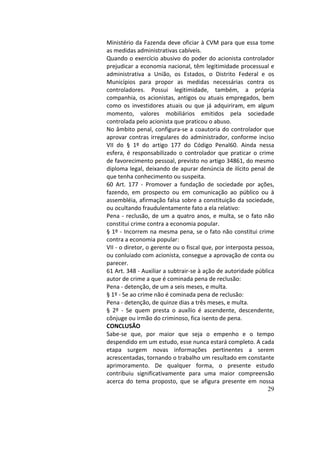29
Ministério	da	Fazenda	deve	oficiar	à	CVM	para	que	essa	tome	
as	medidas	administrativas	cabíveis.		
Quando	o	exercício	abusivo	do	poder	do	acionista	controlador	
prejudicar	a	economia	nacional,	têm	legitimidade	processual	e	
administrativa	 a	 União,	 os	 Estados,	 o	 Distrito	 Federal	 e	 os	
Municípios	 para	 propor	 as	 medidas	 necessárias	 contra	 os	
controladores.	 Possui	 legitimidade,	 também,	 a	 própria	
companhia,	os	acionistas,	antigos	ou	atuais	empregados,	bem	
como	 os	 investidores	 atuais	 ou	 que	 já	 adquiriram,	 em	 algum	
momento,	 valores	 mobiliários	 emitidos	 pela	 sociedade	
controlada	pelo	acionista	que	praticou	o	abuso.		
No	âmbito	penal,	configura-se	a	coautoria	do	controlador	que	
aprovar	contras	irregulares	do	administrador,	conforme	inciso	
VII	 do	 §	 1º	 do	 artigo	 177	 do	 Código	 Penal60.	 Ainda	 nessa	
esfera,	 é	 responsabilizado	 o	 controlador	 que	 praticar	 o	 crime	
de	favorecimento	pessoal,	previsto	no	artigo	34861,	do	mesmo	
diploma	legal,	deixando	de	apurar	denúncia	de	ilícito	penal	de	
que	tenha	conhecimento	ou	suspeita.		
60	 Art.	 177	 -	 Promover	 a	 fundação	 de	 sociedade	 por	 ações,	
fazendo,	 em	 prospecto	 ou	 em	 comunicação	 ao	 público	 ou	 à	
assembléia,	afirmação	falsa	sobre	a	constituição	da	sociedade,	
ou	ocultando	fraudulentamente	fato	a	ela	relativo:		
Pena	-	reclusão,	de	um	a	quatro	anos,	e	multa,	se	o	fato	não	
constitui	crime	contra	a	economia	popular.		
§	1º	-	Incorrem	na	mesma	pena,	se	o	fato	não	constitui	crime	
contra	a	economia	popular:		
VII	-	o	diretor,	o	gerente	ou	o	fiscal	que,	por	interposta	pessoa,	
ou	conluiado	com	acionista,	consegue	a	aprovação	de	conta	ou	
parecer.		
61	Art.	348	-	Auxiliar	a	subtrair-se	à	ação	de	autoridade	pública	
autor	de	crime	a	que	é	cominada	pena	de	reclusão:		
Pena	-	detenção,	de	um	a	seis	meses,	e	multa.		
§	1º	-	Se	ao	crime	não	é	cominada	pena	de	reclusão:		
Pena	-	detenção,	de	quinze	dias	a	três	meses,	e	multa.		
§	 2º	 -	 Se	 quem	 presta	 o	 auxílio	 é	 ascendente,	 descendente,	
cônjuge	ou	irmão	do	criminoso,	fica	isento	de	pena.		
CONCLUSÃO		
Sabe-se	 que,	 por	 maior	 que	 seja	 o	 empenho	 e	 o	 tempo	
despendido	em	um	estudo,	esse	nunca	estará	completo.	A	cada	
etapa	 surgem	 novas	 informações	 pertinentes	 a	 serem	
acrescentadas,	tornando	o	trabalho	um	resultado	em	constante	
aprimoramento.	 De	 qualquer	 forma,	 o	 presente	 estudo	
contribuiu	 significativamente	 para	 uma	 maior	 compreensão	
acerca	 do	 tema	 proposto,	 que	 se	 afigura	 presente	 em	 nossa	
 