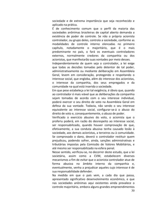 30
sociedade	 e	 de	 extrema	 importância	 que	 seja	 reconhecido	 e	
aplicado	na	prática.		
É	 de	 conhecimento	 comum	 que	 o	 perfil	 da	 maioria	 das	
sociedades	 anônimas	 brasileiras	 de	 capital	 aberto	 demanda	 a	
existência	 de	 poder	 de	 controle.	 Se	 não	 o	 próprio	 acionista	
controlador,	ou	grupo	deles,	controla	a	sociedade,	conforme	as	
modalidades	 de	 controle	 interno	 elencadas	 no	 primeiro	
capítulo,	 notadamente	 o	 majoritário,	 que	 é	 o	 mais	
predominante	 no	 país,	 o	 fará	 os	 eventuais	 controladores	
externos,	 normalmente	 credores	 da	 companhia	 ou	 dos	
acionistas,	que	manifestarão	suas	vontades	por	meio	desses.		
Independentemente	 de	 quem	 seja	 o	 controlador,	 a	 lei	 exige	
que	 todas	 as	 decisões	 tomadas	 pelo	 detentor	 de	 tal	 poder,	
administrativamente	ou	mediante	deliberação	em	Assembleia	
Geral,	 levem	 em	 consideração,	 protegendo	 e	 respeitando	 o	
interesse	social,	que	engloba,	além	do	interesse	dos	acionistas,	
o	 interesse	 da	 companhia,	 dos	 seus	 empregados	 e	 da	
comunidade	na	qual	está	inserida	a	sociedade.		
Em	que	pese	estabeleça	a	lei	tal	exigência,	é	óbvio	que,	quando	
ao	controlador	é	mais	viável	que	as	deliberações	da	companhia	
sejam	 tomadas	 de	 acordo	 com	 o	 seu	 interesse	 individual,	
poderá	exercer	o	seu	direito	de	voto	na	Assembleia	Geral	em	
defesa	 da	 sua	 vontade.	 Todavia,	 não	 sendo	 o	 seu	 interesse	
equivalente	 ao	 interesse	 social,	 configurar-se-á	 o	 abuso	 do	
direito	de	voto	e,	consequentemente,	o	abuso	de	poder.		
Verificado	 o	 exercício	 abusivo	 do	 voto,	 o	 acionista	 que	 o	
proferiu	poderá,	em	razão	do	desrespeito	ao	interesse	social,	
ser	 responsabilizado,	 quando	 houver	 comprovação	 de	 que,	
efetivamente,	 a	 sua	 conduta	 abusiva	 tenha	 causado	 lesão	 à	
sociedade,	aos	demais	acionistas,	a	terceiros	ou	à	comunidade.	
Se	 comprovado	 o	 dano,	 deverá	 o	 controlador	 restituir	 quem	
prejudicou,	 podendo	 sofrer,	 ainda,	 sanções	 administrativas	 e	
tributárias	 impostas	 pela	 Comissão	 de	 Valores	 Mobiliários,	 e	
até	mesmo	ser	responsabilizado	na	esfera	penal.		
Nesse	sentido,	verificou-se,	no	decorrer	deste	estudo,	que	a	lei	
societária,	 assim	 como	 a	 CVM,	 estabelecem	 diversos	
mecanismos	a	fim	de	evitar	que	o	acionista	controlador	atue	de	
forma	 abusiva	 no	 âmbito	 interno	 da	 companhia	 e,	
eventualmente,	venha	a	prejudicar	aqueles	cujo	interesse	é	de	
sua	responsabilidade	defender.		
Na	 medida	 em	 que	 o	 país	 vem,	 a	 cada	 dia	 que	 passa,	
apresentado	 significativo	 desenvolvimento	 econômico,	 e	 que	
nas	 sociedades	 anônimas	 aqui	 existentes	 ainda	 prevalece	 o	
controle	majoritário,	embora	alguns	grandes	empreendimentos	
 