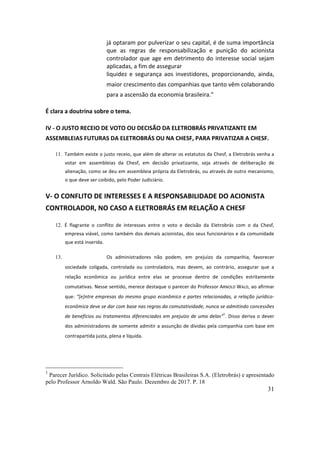 31
já	optaram	por	pulverizar	o	seu	capital,	é	de	suma	importância	
que	 as	 regras	 de	 responsabilização	 e	 punição	 do	 acionista	
controlador	que	age	em	detrimento	do	interesse	social	sejam	
aplicadas,	a	fim	de	assegurar		
liquidez	 e	 segurança	 aos	 investidores,	 proporcionando,	 ainda,	
maior	crescimento	das	companhias	que	tanto	vêm	colaborando	
para	a	ascensão	da	economia	brasileira.”	
É	clara	a	doutrina	sobre	o	tema.		
IV	-	O	JUSTO	RECEIO	DE	VOTO	OU	DECISÃO	DA	ELETROBRÁS	PRIVATIZANTE	EM	
ASSEMBLEIAS	FUTURAS	DA	ELETROBRÁS	OU	NA	CHESF,	PARA	PRIVATIZAR	A	CHESF.	
11. Também	existe	o	justo	receio,	que	além	de	alterar	os	estatutos	da	Chesf,	a	Eletrobrás	venha	a	
votar	 em	 assembleias	 da	 Chesf,	 em	 decisão	 privatizante,	 seja	 através	 de	 deliberação	 de	
alienação,	como	se	deu	em	assembleia	própria	da	Eletrobrás,	ou	através	de	outro	mecanismo,	
o	que	deve	ser	coibido,	pelo	Poder	Judiciário.	
V-	O	CONFLITO	DE	INTERESSES	E	A	RESPONSABILIDADE	DO	ACIONISTA	
CONTROLADOR,	NO	CASO	A	ELETROBRÁS	EM	RELAÇÃO	A	CHESF	
12. É	 flagrante	 o	 conflito	 de	 interesses	 entre	 o	 voto	 e	 decisão	 da	 Eletrobrás	 com	 o	 da	 Chesf,	
empresa	viável,	como	também	dos	demais	acionistas,	dos	seus	funcionários	e	da	comunidade	
que	está	inserida.		
13. Os	 administradores	 não	 podem,	 em	 prejuízo	 da	 companhia,	 favorecer	
sociedade	 coligada,	 controlada	 ou	 controladora,	 mas	 devem,	 ao	 contrário,	 assegurar	 que	 a	
relação	 econômica	 ou	 jurídica	 entre	 elas	 se	 processe	 dentro	 de	 condições	 estritamente	
comutativas.	Nesse	sentido,	merece	destaque	o	parecer	do	Professor	ARNOLD	WALD,	ao	afirmar	
que:	“[e]ntre	empresas	do	mesmo	grupo	econômico	e	partes	relacionadas,	a	relação	jurídico-
econômica	deve	se	dar	com	base	nas	regras	da	comutatividade,	nunca	se	admitindo	concessões	
de	benefícios	ou	tratamentos	diferenciados	em	prejuízo	de	uma	delas”
1
.	Disso	deriva	o	dever	
dos	administradores	de	somente	admitir	a	assunção	de	dívidas	pela	companhia	com	base	em	
contrapartida	justa,	plena	e	líquida.		
1
Parecer Jurídico. Solicitado pelas Centrais Elétricas Brasileiras S.A. (Eletrobrás) e apresentado
pelo Professor Arnoldo Wald. São Paulo. Dezembro de 2017. P. 18
 