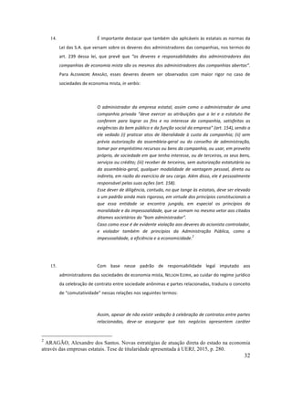 32
14. É	importante	destacar	que	também	são	aplicáveis	às	estatais	as	normas	da	
Lei	das	S.A.	que	versam	sobre	os	deveres	dos	administradores	das	companhias,	nos	termos	do	
art.	 239	 dessa	 lei,	 que	 prevê	 que	 “os	 deveres	 e	 responsabilidades	 dos	 administradores	 das	
companhias	de	economia	mista	são	os	mesmos	dos	administradores	das	companhias	abertas”.	
Para	 ALEXANDRE	 ARAGÃO,	 esses	 deveres	 devem	 ser	 observados	 com	 maior	 rigor	 no	 caso	 de	
sociedades	de	economia	mista,	in	verbis:	
	
O	administrador	da	empresa	estatal,	assim	como	o	administrador	de	uma	
companhia	privada	“deve	exercer	as	atribuições	que	a	lei	e	o	estatuto	lhe	
conferem	 para	 lograr	 os	 fins	 e	 no	 interesse	 da	 companhia,	 satisfeitas	 as	
exigências	do	bem	público	e	da	função	social	da	empresa”	(art.	154),
	
sendo	a	
ele	vedado	(i)	praticar	atos	de	liberalidade	à	custa	da	companhia;	(ii)	sem	
prévia	 autorização	 da	 assembleia-geral	 ou	 do	 conselho	 de	 administração,	
tomar	por	empréstimo	recursos	ou	bens	da	companhia,	ou	usar,	em	proveito	
próprio,	de	sociedade	em	que	tenha	interesse,	ou	de	terceiros,	os	seus	bens,	
serviços	ou	crédito;	(iii)	receber	de	terceiros,	sem	autorização	estatutária	ou	
da	assembleia-geral,	qualquer	modalidade	de	vantagem	pessoal,	direta	ou	
indireta,	em	razão	do	exercício	de	seu	cargo.	Além	disso,	ele	é	pessoalmente	
responsável	pelas	suas	ações	(art.	158).		
Esse	dever	de	diligência,	contudo,	no	que	tange	às	estatais,	deve	ser	elevado	
a	um	padrão	ainda	mais	rigoroso,	em	virtude	dos	princípios	constitucionais	a	
que	 essa	 entidade	 se	 encontra	 jungida,	 em	 especial	 os	 princípios	 da	
moralidade	e	da	impessoalidade,	que	se	somam	no	mesmo	vetor	aos	citados	
ditames	societários	do	“bom	administrador”.		
Caso	como	esse	é	de	evidente	violação	aos	deveres	do	acionista	controlador,	
e	 violador	 também	 de	 princípios	 da	 Administração	 Pública,	 como	 a	
impessoalidade,	a	eficiência	e	a	economicidade.
2
		
	
15. Com	 base	 nesse	 padrão	 de	 responsabilidade	 legal	 imputado	 aos	
administradores	das	sociedades	de	economia	mista,	NELSON	EIZIRIK,	ao	cuidar	do	regime	jurídico	
da	celebração	de	contrato	entre	sociedade	anônimas	e	partes	relacionadas,	traduziu	o	conceito	
de	“comutatividade”	nessas	relações	nos	seguintes	termos:	
	
Assim,	apesar	de	não	existir	vedação	à	celebração	de	contratos	entre	partes	
relacionadas,	 deve-se	 assegurar	 que	 tais	 negócios	 apresentem	 caráter	
2
ARAGÃO, Alexandre dos Santos. Novas estratégias de atuação direta do estado na economia
através das empresas estatais. Tese de titularidade apresentada à UERJ, 2015, p. 280.
 