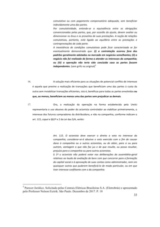 33
comutativo	 ou	 com	 pagamento	 compensatório	 adequado,	 sem	 beneficiar	
indevidamente	uma	das	partes.	
Por	 comutatividade,	 entende-se	 a	 equivalência	 entre	 as	 obrigações	
convencionadas	pelas	partes,	que,	por	ocasião	do	ajuste,	devem	avaliar	ou	
dimensionar	os	ônus	e	os	proveitos	de	suas	prestações.	A	noção	de	relações	
comutativas,	 portanto,	 está	 ligada	 ao	 equilíbrio	 entre	 as	 prestações	 e	
contraprestações	de	cada	parte.		
A	 inexistência	 de	 condições	 comutativas	 pode	 ficar	 caracterizada	 se	 for	
eventualmente	 demonstrado	 que:	 (i)	 a	 contratação	 ocorreu	 fora	 dos	
padrões	geralmente	adotados	no	mercado	em	negócios	semelhantes;	(ii)	o	
negócio	não	foi	realizado	de	forma	a	atender	os	interesses	da	companhia;	
ou	 (iii)	 a	 operação	 não	 teria	 sido	 concluída	 caso	 as	 partes	 fossem	
independentes.	(sem	grifo	no	original)
3
	
	
16. A	solução	mais	eficiente	para	as	situações	de	potencial	conflito	de	interesse	
é	 aquela	 que	 previne	 a	 realização	 de	 transações	 que	 beneficiam	 uma	 das	 partes	 à	 custa	 da	
outra	sem	inviabilizar	transações	eficientes,	isto	é,	benéficas	para	todas	as	partes	envolvidas	ou	
que,	ao	menos,	beneficiem	ao	menos	uma	das	partes	sem	prejudicar	as	demais.		
17. Ora,	 a	 realização	 da	 operação	 na	 forma	 estabelecida	 pela	 UNIÃO	
representaria	o	uso	abusivo	do	poder	do	acionista	controlador	ao	viabilizar	primeiramente,	o	
interesse	dos	futuros	compradores	da	distribuidora,	e	não	na	companhia,	conforme	indicam	o	
art.	115,	caput	e	§§1º	e	2	da	Lei	das	S/A,	verbis:	
	
Art.	 115.	 O	 acionista	 deve	 exercer	 o	 direito	 a	 voto	 no	 interesse	 da	
companhia;	 considerar-se-á	 abusivo	 o	 voto	 exercido	 com	 o	 fim	 de	 causar	
dano	 à	 companhia	 ou	 a	 outros	 acionistas,	 ou	 de	 obter,	 para	 si	 ou	 para	
outrem,	 vantagem	 a	 que	 não	 faz	 jus	 e	 de	 que	 resulte,	 ou	 possa	 resultar,	
prejuízo	para	a	companhia	ou	para	outros	acionistas.																										
§	 1º	 o	 acionista	 não	 poderá	 votar	 nas	 deliberações	 da	 assembléia-geral	
relativas	ao	laudo	de	avaliação	de	bens	com	que	concorrer	para	a	formação	
do	capital	social	e	à	aprovação	de	suas	contas	como	administrador,	nem	em	
quaisquer	outras	que	puderem	beneficiá-lo	de	modo	particular,	ou	em	que	
tiver	interesse	conflitante	com	o	da	companhia.	
3
Parecer Jurídico. Solicitado pelas Centrais Elétricas Brasileiras S.A. (Eletrobrás) e apresentado
pelo Professor Nelson Eizirik. São Paulo. Dezembro de 2017. P. 18
 