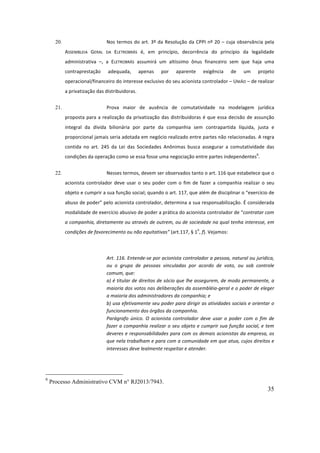 35
20. Nos	termos	do	art.	3º	da	Resolução	da	CPPI	nº	20	–	cuja	observância	pela	
ASSEMBLEIA	 GERAL	 DA	 ELETROBRÁS	 é,	 em	 princípio,	 decorrência	 do	 princípio	 da	 legalidade	
administrativa	 –,	 a	 ELETROBRÁS	 assumirá	 um	 altíssimo	 ônus	 financeiro	 sem	 que	 haja	 uma	
contraprestação	 adequada,	 apenas	 por	 aparente	 exigência	 de	 um	 projeto	
operacional/financeiro	do	interesse	exclusivo	do	seu	acionista	controlador	–	UNIÃO	–	de	realizar	
a	privatização	das	distribuidoras.		
21. Prova	 maior	 de	 ausência	 de	 comutatividade	 na	 modelagem	 jurídica	
proposta	para	a	realização	da	privatização	das	distribuidoras	é	que	essa	decisão	de	assunção	
integral	 da	 dívida	 bilionária	 por	 parte	 da	 companhia	 sem	 contrapartida	 líquida,	 justa	 e	
proporcional	jamais	seria	adotada	em	negócio	realizado	entre	partes	não	relacionadas.	A	regra	
contida	 no	 art.	 245	 da	 Lei	 das	 Sociedades	 Anônimas	 busca	 assegurar	 a	 comutatividade	 das	
condições	da	operação	como	se	essa	fosse	uma	negociação	entre	partes	independentes
6
.		
22. Nesses	termos,	devem	ser	observados	tanto	o	art.	116	que	estabelece	que	o	
acionista	controlador	deve	usar	o	seu	poder	com	o	fim	de	fazer	a	companhia	realizar	o	seu	
objeto	e	cumprir	a	sua	função	social;	quando	o	art.	117,	que	além	de	disciplinar	o	“exercício	de	
abuso	de	poder”	pelo	acionista	controlador,	determina	a	sua	responsabilização.	É	considerada	
modalidade	de	exercício	abusivo	de	poder	a	prática	do	acionista	controlador	de	“contratar	com	
a	companhia,	diretamente	ou	através	de	outrem,	ou	de	sociedade	na	qual	tenha	interesse,	em	
condições	de	favorecimento	ou	não	equitativas”	(art.117,	§	1
o
,	f).	Vejamos:		
	
Art.	116.	Entende-se	por	acionista	controlador	a	pessoa,	natural	ou	jurídica,	
ou	 o	 grupo	 de	 pessoas	 vinculadas	 por	 acordo	 de	 voto,	 ou	 sob	 controle	
comum,	que:	
a)	é	titular	de	direitos	de	sócio	que	lhe	assegurem,	de	modo	permanente,	a	
maioria	dos	votos	nas	deliberações	da	assembléia-geral	e	o	poder	de	eleger	
a	maioria	dos	administradores	da	companhia;	e	
b)	usa	efetivamente	seu	poder	para	dirigir	as	atividades	sociais	e	orientar	o	
funcionamento	dos	órgãos	da	companhia.	
Parágrafo	 único.	 O	 acionista	 controlador	 deve	 usar	 o	 poder	 com	 o	 fim	 de	
fazer	a	companhia	realizar	o	seu	objeto	e	cumprir	sua	função	social,	e	tem	
deveres	e	responsabilidades	para	com	os	demais	acionistas	da	empresa,	os	
que	nela	trabalham	e	para	com	a	comunidade	em	que	atua,	cujos	direitos	e	
interesses	deve	lealmente	respeitar	e	atender.	
	
6
Processo Administrativo CVM n° RJ2013/7943.
 