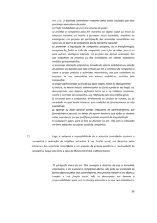 36
Art.	117.	O	acionista	controlador	responde	pelos	danos	causados	por	atos	
praticados	com	abuso	de	poder.	
§	1º	São	modalidades	de	exercício	abusivo	de	poder:	
a)	 orientar	 a	 companhia	 para	 fim	 estranho	 ao	 objeto	 social	 ou	 lesivo	 ao	
interesse	 nacional,	 ou	 levá-la	 a	 favorecer	 outra	 sociedade,	 brasileira	 ou	
estrangeira,	 em	 prejuízo	 da	 participação	 dos	 acionistas	 minoritários	 nos	
lucros	ou	no	acervo	da	companhia,	ou	da	economia	nacional;	
b)	 promover	 a	 liquidação	 de	 companhia	 próspera,	 ou	 a	 transformação,	
incorporação,	fusão	ou	cisão	da	companhia,	com	o	fim	de	obter,	para	si	ou	
para	 outrem,	 vantagem	 indevida,	 em	 prejuízo	 dos	 demais	 acionistas,	 dos	
que	 trabalham	 na	 empresa	 ou	 dos	 investidores	 em	 valores	 mobiliários	
emitidos	pela	companhia;	
c)	promover	alteração	estatutária,	emissão	de	valores	mobiliários	ou	adoção	
de	políticas	ou	decisões	que	não	tenham	por	fim	o	interesse	da	companhia	e	
visem	 a	 causar	 prejuízo	 a	 acionistas	 minoritários,	 aos	 que	 trabalham	 na	
empresa	 ou	 aos	 investidores	 em	 valores	 mobiliários	 emitidos	 pela	
companhia;	
d)	eleger	administrador	ou	fiscal	que	sabe	inapto,	moral	ou	tecnicamente;	
e)	induzir,	ou	tentar	induzir,	administrador	ou	fiscal	a	praticar	ato	ilegal,	ou,	
descumprindo	 seus	 deveres	 definidos	 nesta	 Lei	 e	 no	 estatuto,	 promover,	
contra	o	interesse	da	companhia,	sua	ratificação	pela	assembléia-geral;	
f)	 contratar	 com	 a	 companhia,	 diretamente	 ou	 através	 de	 outrem,	 ou	 de	
sociedade	na	qual	tenha	interesse,	em	condições	de	favorecimento	ou	não	
equitativas;	
g)	 aprovar	 ou	 fazer	 aprovar	 contas	 irregulares	 de	 administradores,	 por	
favorecimento	pessoal,	ou	deixar	de	apurar	denúncia	que	saiba	ou	devesse	
saber	procedente,	ou	que	justifique	fundada	suspeita	de	irregularidade.	
h)	subscrever	ações,	para	os	fins	do	disposto	no	art.	170,	com	a	realização	
em	bens	estranhos	ao	objeto	social	da	companhia.	
	
23. Logo,	 é	 evidente	 a	 impossibilidade	 de	 o	 acionista	 controlador	 conduzir	 a	
companhia	 à	 realização	 de	 objetivos	 estranhos	 à	 sua	 função	 social,	 em	 desprezo	 pelos	
interesses	dos	acionistas	minoritários	e	em	prejuízo	da	própria	existência	e	continuidade	da	
companhia.	Segue	esta	linha	a	lição	de	MARCELO	BERTOLDI	e	MÁRCIA	RIBEIRO:	
	
“O	 parágrafo	 único	 do	 art.	 116	 consagra	 a	 doutrina	 de	 que	 a	 sociedade	
empresária,	e	em	especial	a	companhia	aberta,	não	pode	ser	conduzida	de	
forma	absoluta	pelos	seus	controladores,	mas	precisa	realizar	o	seu	objeto	e	
cumprir	 a	 sua	 função	 social,	 não	 se	 descurando	 dos	 deveres	 e	
responsabilidades	para	com	os	demais	acionistas	e	os	que	nela	trabalham	e	
 